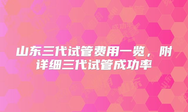 山东三代试管费用一览,附详细三代试管成功率