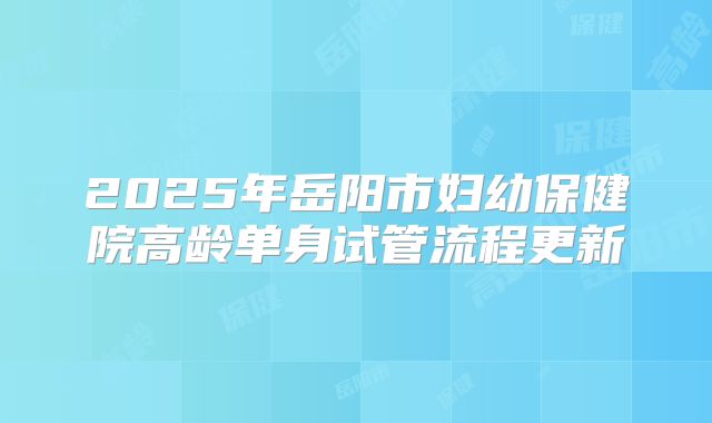 2025年岳阳市妇幼保健院高龄单身试管流程更新
