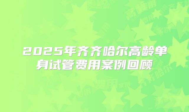 2025年齐齐哈尔高龄单身试管费用案例回顾