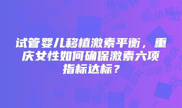 试管婴儿移植激素平衡,重庆女性如何确保激素六项指标达标?