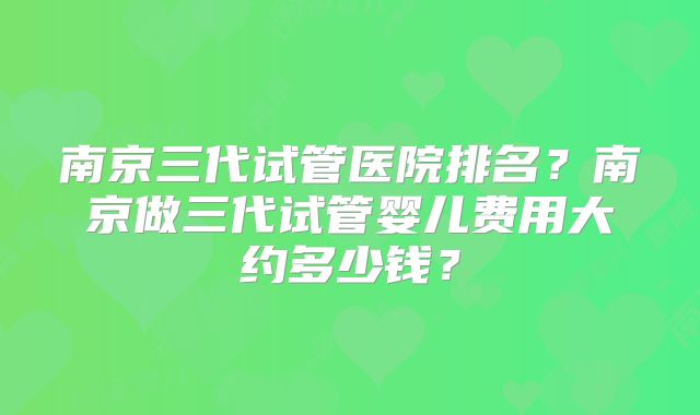 南京三代试管医院排名?南京做三代试管婴儿费用大约多少钱?