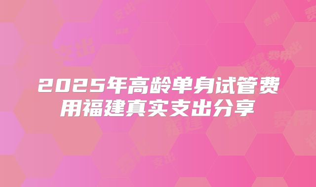 2025年高龄单身试管费用福建真实支出分享