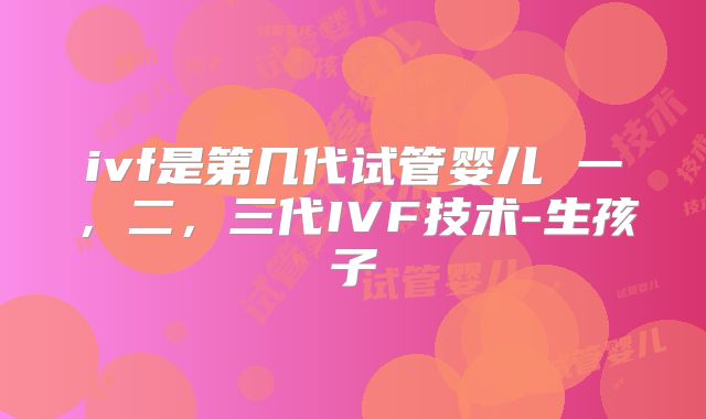 ivf是第几代试管婴儿 一，二，三代IVF技术-生孩子