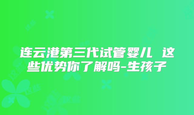连云港第三代试管婴儿 这些优势你了解吗-生孩子