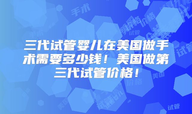 三代试管婴儿在美国做手术需要多少钱!美国做第三代试管价格!