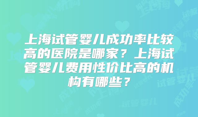 上海试管婴儿成功率比较高的医院是哪家?上海试管婴儿费用性价比高的机构有哪些?