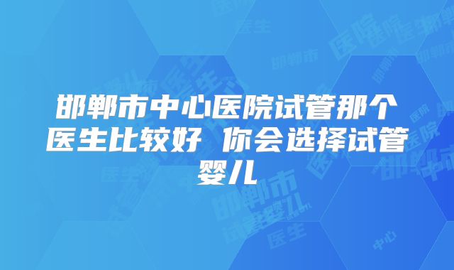 邯郸市中心医院试管那个医生比较好 你会选择试管婴儿