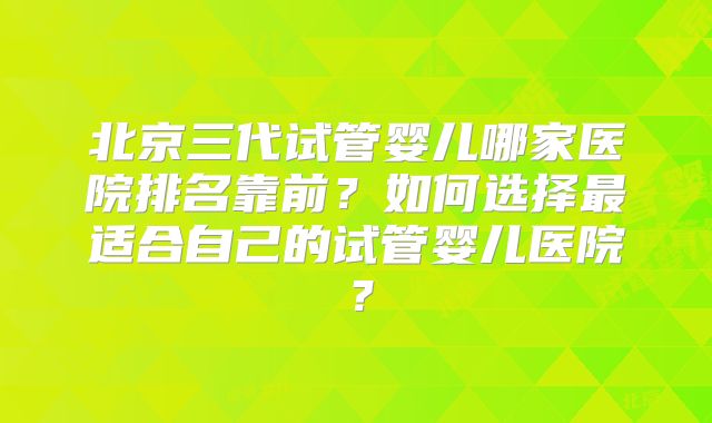 北京三代试管婴儿哪家医院排名靠前?如何选择最适合自己的试管婴儿医院?