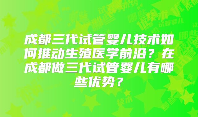 成都三代试管婴儿技术如何推动生殖医学前沿?在成都做三代试管婴儿有哪些优势?