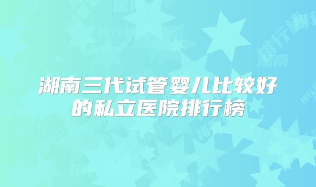 湖南三代试管婴儿比较好的私立医院排行榜