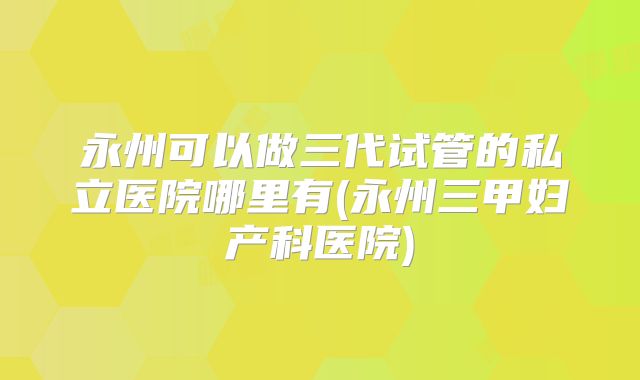 永州可以做三代试管的私立医院哪里有(永州三甲妇产科医院)