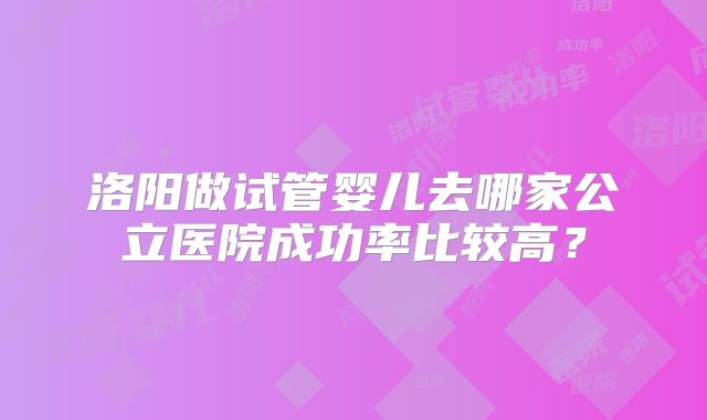 洛阳做试管婴儿去哪家公立医院成功率比较高?