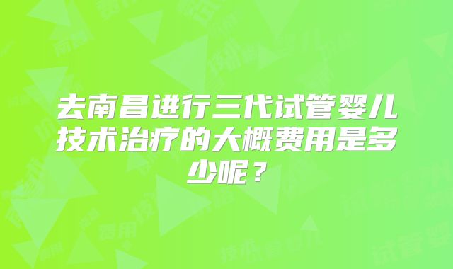去南昌进行三代试管婴儿技术治疗的大概费用是多少呢？