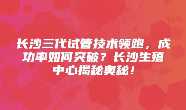 长沙三代试管技术领跑,成功率如何突破?长沙生殖中心揭秘奥秘!