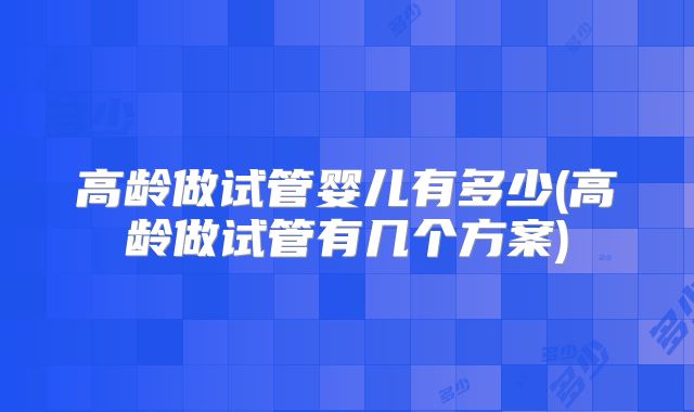 高龄做试管婴儿有多少(高龄做试管有几个方案)