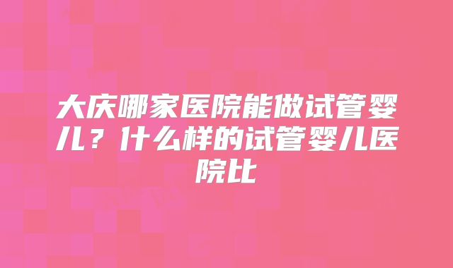 大庆哪家医院能做试管婴儿？什么样的试管婴儿医院比