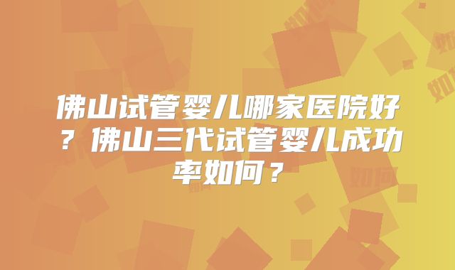 佛山试管婴儿哪家医院好?佛山三代试管婴儿成功率如何?