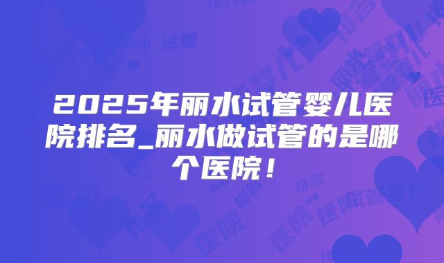 2025年丽水试管婴儿医院排名_丽水做试管的是哪个医院!