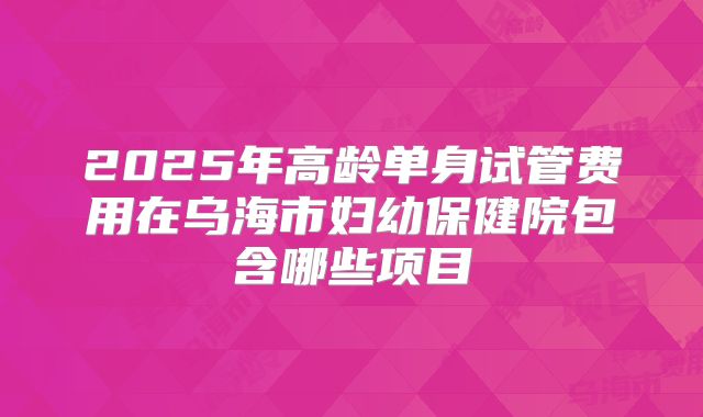 2025年高龄单身试管费用在乌海市妇幼保健院包含哪些项目