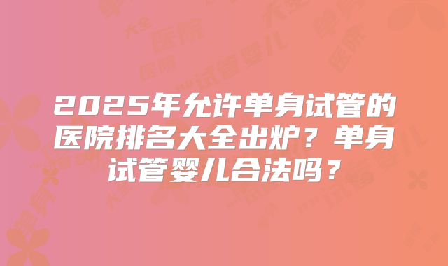 2025年允许单身试管的医院排名大全出炉?单身试管婴儿合法吗?