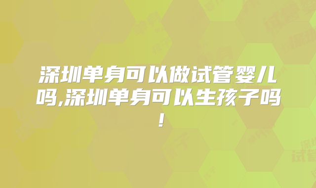 深圳单身可以做试管婴儿吗,深圳单身可以生孩子吗！