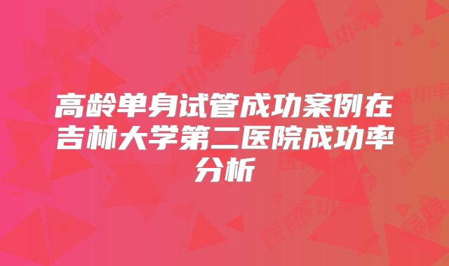 高龄单身试管成功案例在吉林大学第二医院成功率分析