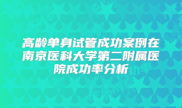 高龄单身试管成功案例在南京医科大学第二附属医院成功率分析