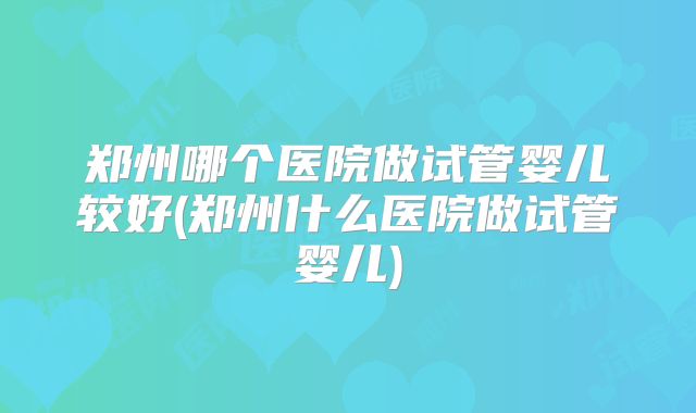 郑州哪个医院做试管婴儿较好(郑州什么医院做试管婴儿)