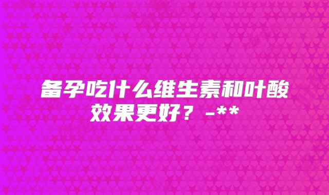 备孕吃什么维生素和叶酸效果更好?-**