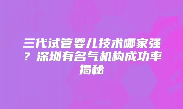 三代试管婴儿技术哪家强?深圳有名气机构成功率揭秘