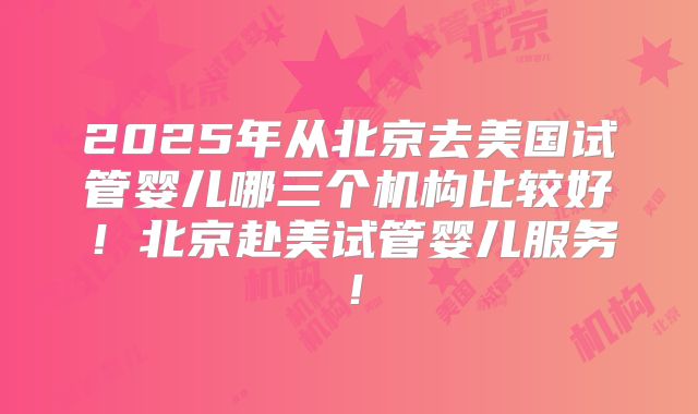 2025年从北京去美国试管婴儿哪三个机构比较好！北京赴美试管婴儿服务！