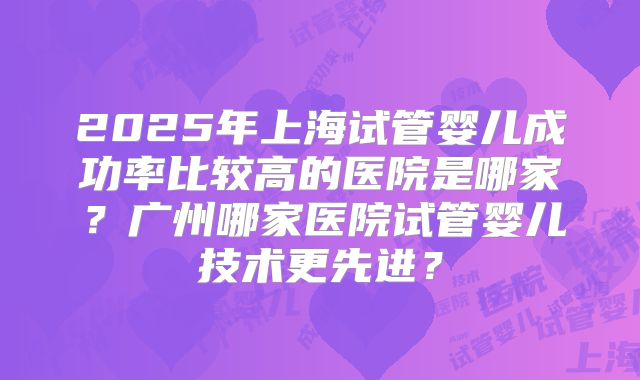 2025年上海试管婴儿成功率比较高的医院是哪家？广州哪家医院试管婴儿技术更先进？