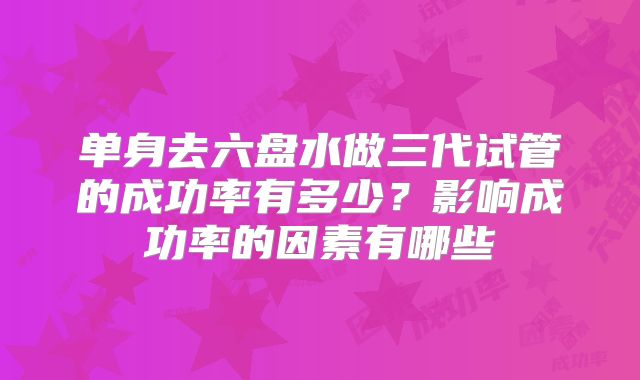 单身去六盘水做三代试管的成功率有多少？影响成功率的因素有哪些