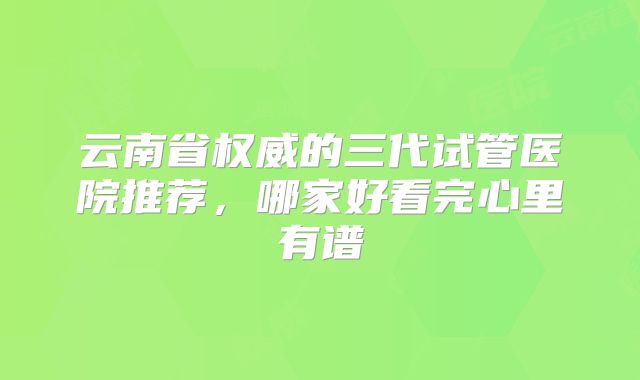云南省权威的三代试管医院推荐，哪家好看完心里有谱