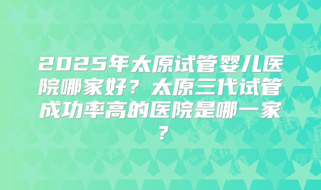2025年太原试管婴儿医院哪家好？太原三代试管成功率高的医院是哪一家？