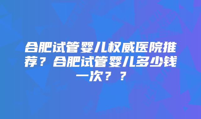 合肥试管婴儿权威医院推荐?合肥试管婴儿多少钱一次??