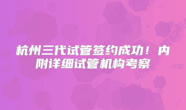 杭州三代试管签约成功!内附详细试管机构考察