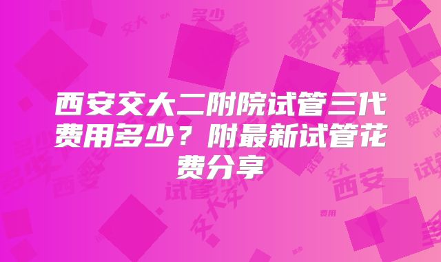 西安交大二附院试管三代费用多少?附最新试管花费分享