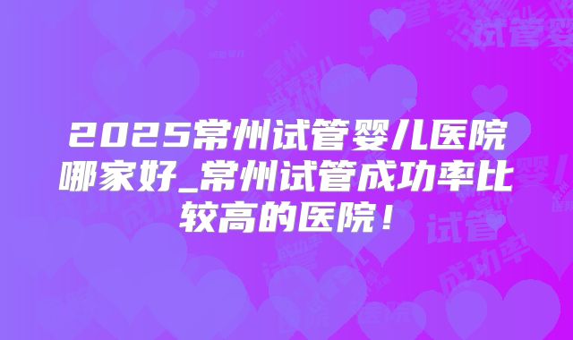 2025常州试管婴儿医院哪家好_常州试管成功率比较高的医院!