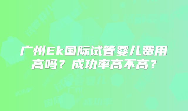 广州Ek国际试管婴儿费用高吗？成功率高不高？