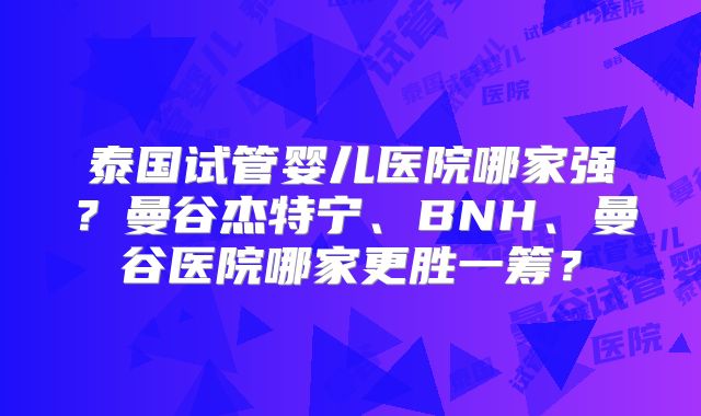 泰国试管婴儿医院哪家强?曼谷杰特宁、BNH、曼谷医院哪家更胜一筹?