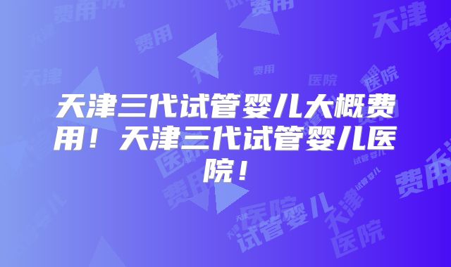 天津三代试管婴儿大概费用！天津三代试管婴儿医院！