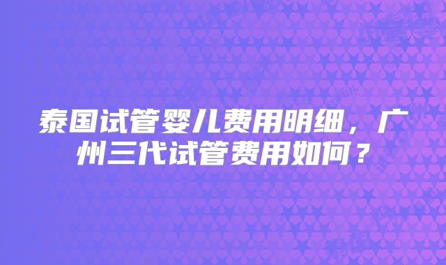 泰国试管婴儿费用明细,广州三代试管费用如何?
