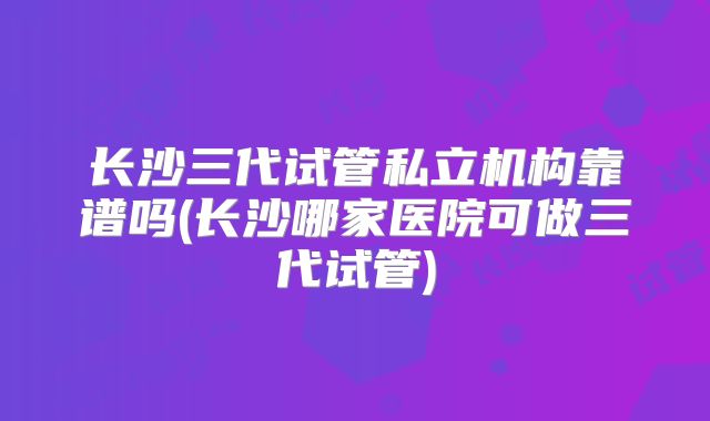 长沙三代试管私立机构靠谱吗(长沙哪家医院可做三代试管)