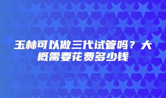 玉林可以做三代试管吗？大概需要花费多少钱