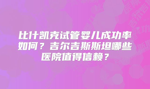 比什凯克试管婴儿成功率如何?吉尔吉斯斯坦哪些医院值得信赖?