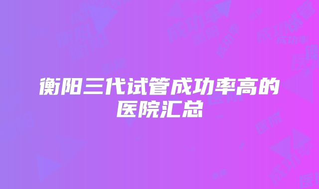 衡阳三代试管成功率高的医院汇总