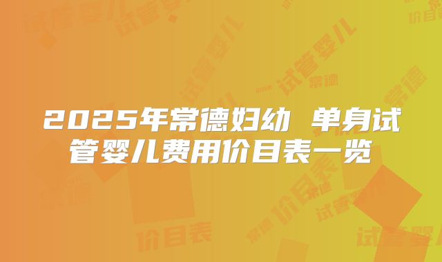 2025年常德妇幼 单身试管婴儿费用价目表一览