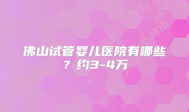 佛山试管婴儿医院有哪些?约3-4万