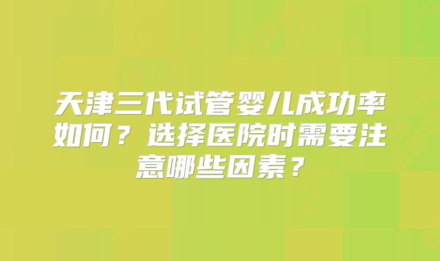 天津三代试管婴儿成功率如何？选择医院时需要注意哪些因素？